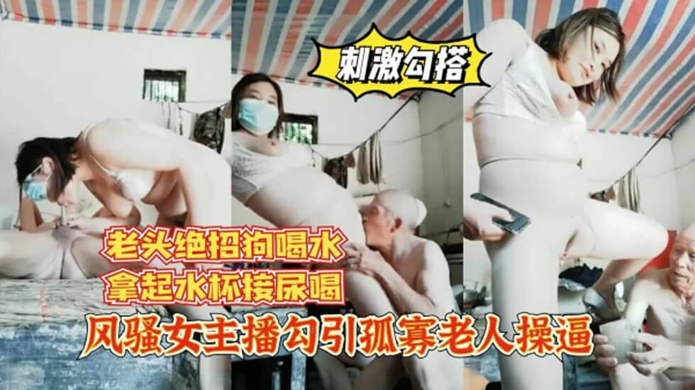 女主播勾引孤寡老人操逼，老头操完口渴接尿喝